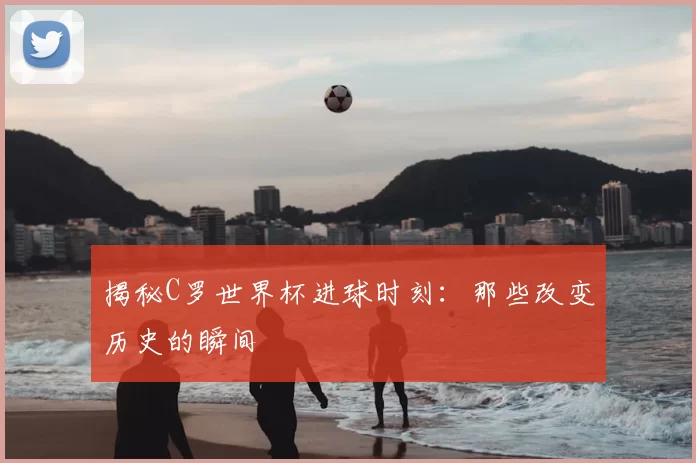 揭秘C罗世界杯进球时刻:那些改变历史的瞬间