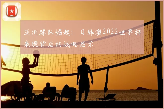 亚洲球队崛起：日韩澳2022世界杯表现背后的战略启示