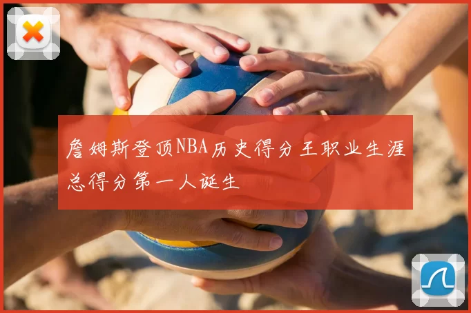 詹姆斯登顶NBA历史得分王职业生涯总得分第一人诞生