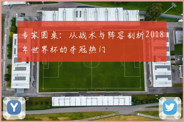 专家圆桌:从战术与阵容剖析2018年世界杯的夺冠热门