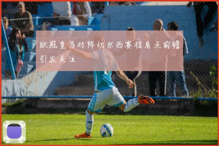 欧冠皇马对阵切尔西赛程看点前瞻引发关注