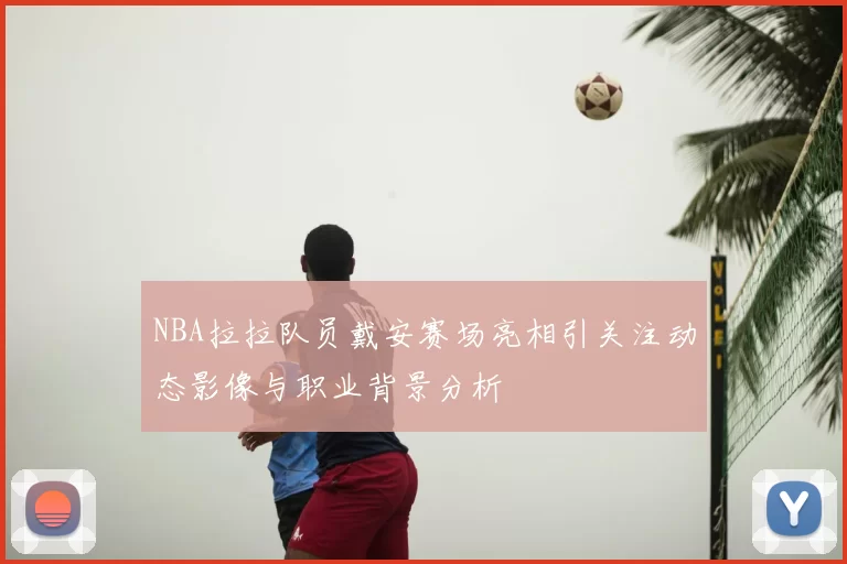 NBA拉拉队员戴安赛场亮相引关注动态影像与职业背景分析