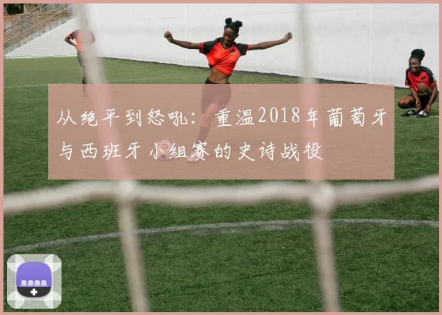从绝平到怒吼：重温2018年葡萄牙与西班牙小组赛的史诗战役