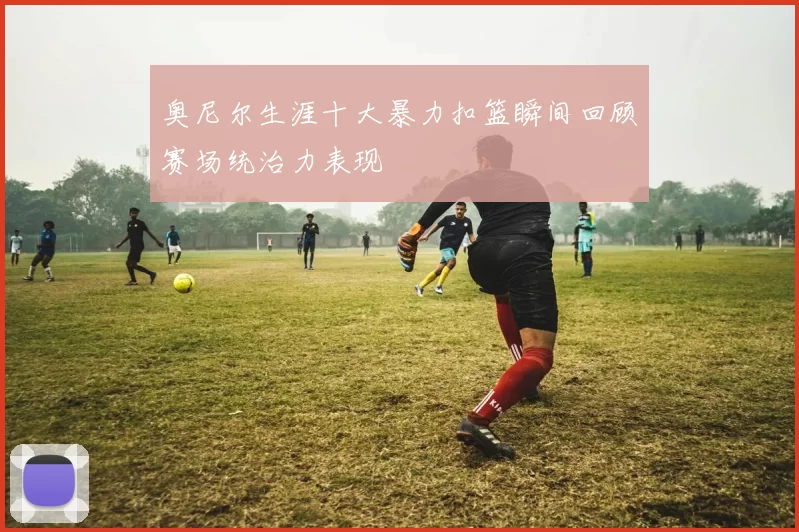 奥尼尔生涯十大暴力扣篮瞬间回顾赛场统治力表现
