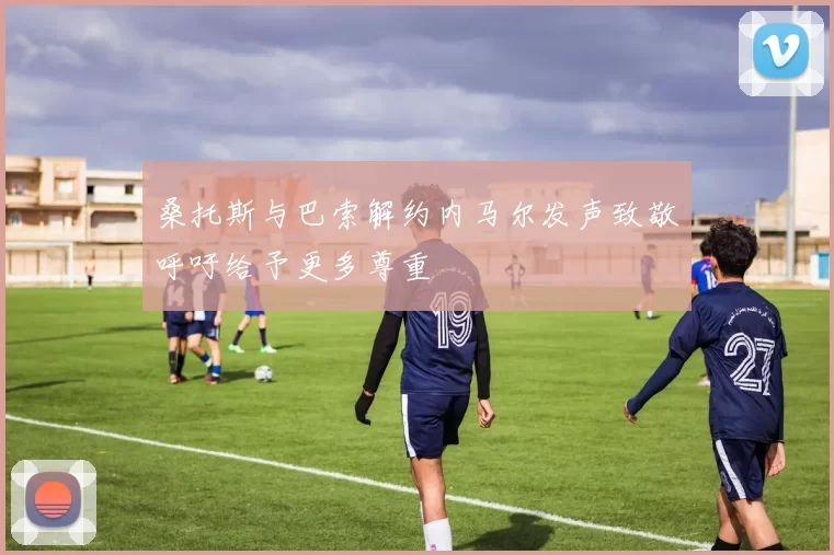 桑托斯与巴索解约内马尔发声致敬呼吁给予更多尊重