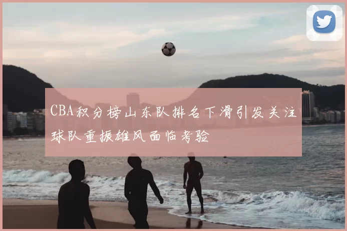 CBA积分榜山东队排名下滑引发关注球队重振雄风面临考验