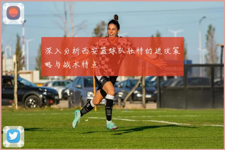 深入分析西安篮球队独特的进攻策略与战术特点