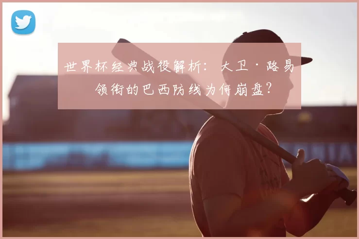 世界杯经典战役解析:大卫·路易斯领衔的巴西防线为何崩盘?