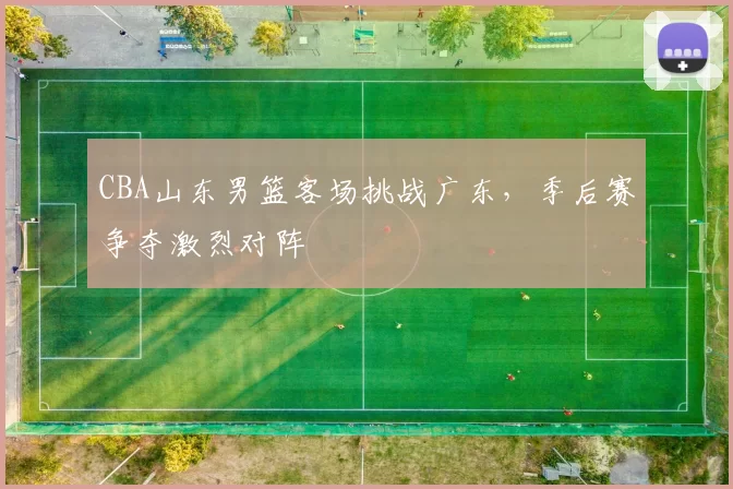 CBA山东男篮客场挑战广东，季后赛争夺激烈对阵