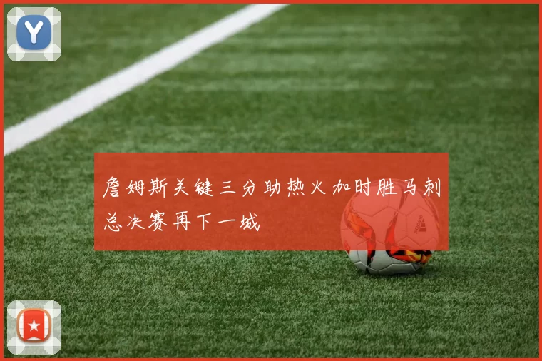 詹姆斯关键三分助热火加时胜马刺总决赛再下一城