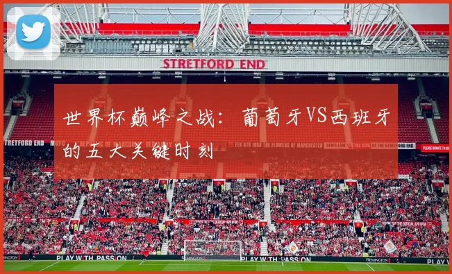 世界杯巅峰之战:葡萄牙VS西班牙的五大关键时刻