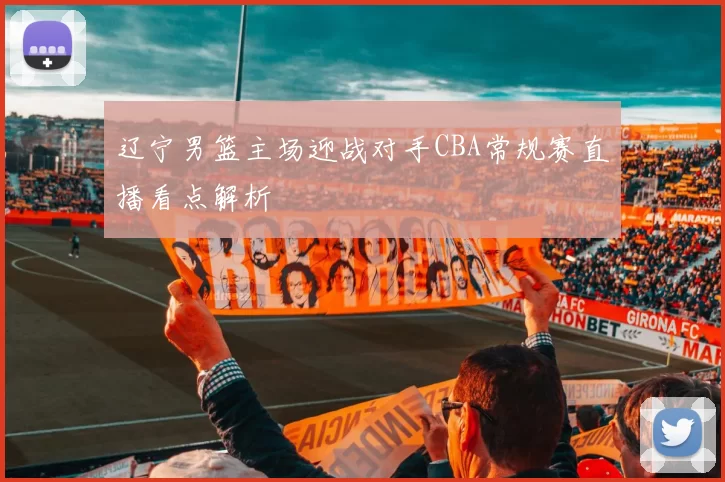 辽宁男篮主场迎战对手CBA常规赛直播看点解析