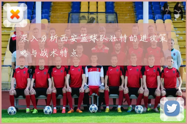 深入分析西安篮球队独特的进攻策略与战术特点