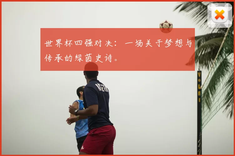 世界杯四强对决：一场关于梦想与传承的绿茵史诗。