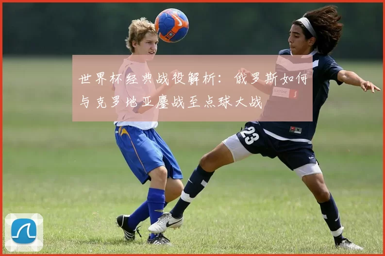 世界杯经典战役解析:俄罗斯如何与克罗地亚鏖战至点球大战