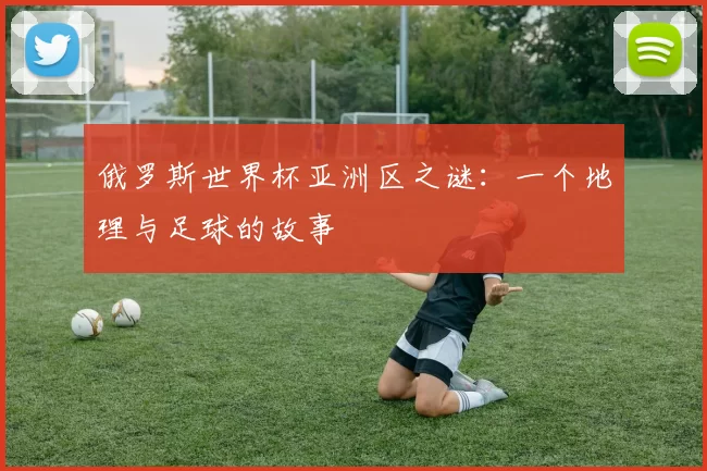 俄罗斯世界杯亚洲区之谜：一个地理与足球的故事