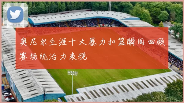 奥尼尔生涯十大暴力扣篮瞬间回顾赛场统治力表现