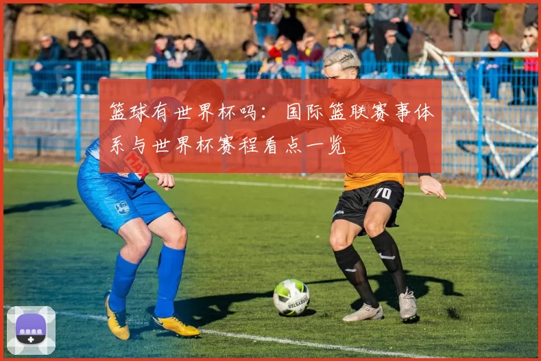 篮球有世界杯吗:国际篮联赛事体系与世界杯赛程看点一览