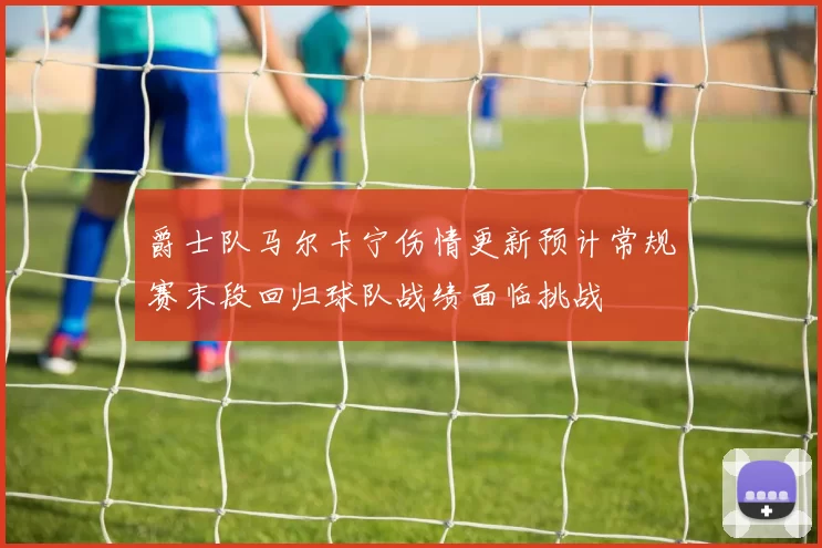 爵士队马尔卡宁伤情更新预计常规赛末段回归球队战绩面临挑战