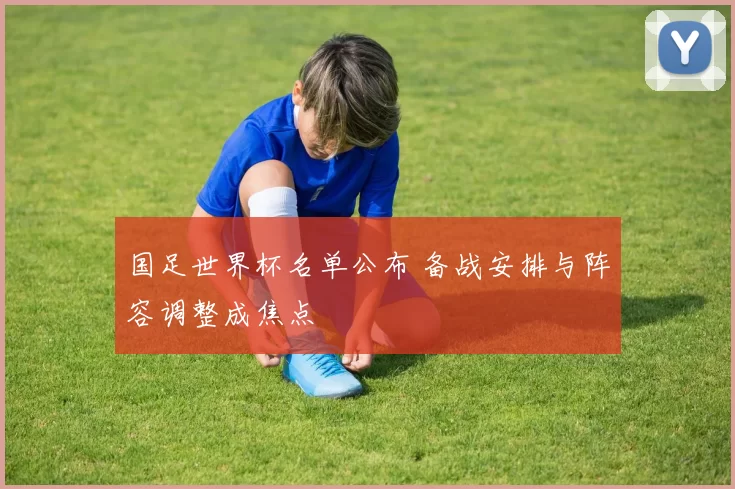 国足世界杯名单公布 备战安排与阵容调整成焦点