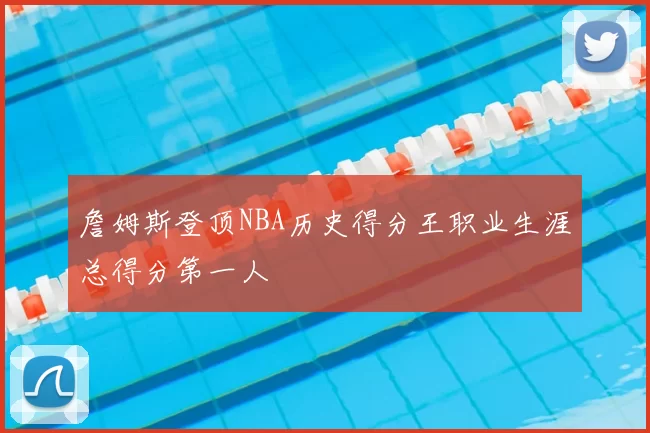 詹姆斯登顶NBA历史得分王职业生涯总得分第一人
