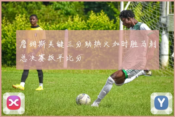 詹姆斯关键三分助热火加时胜马刺总决赛扳平比分