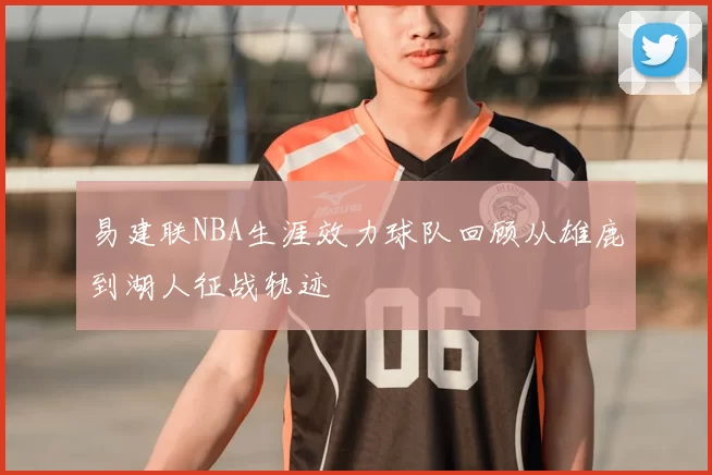 易建联NBA生涯效力球队回顾从雄鹿到湖人征战轨迹