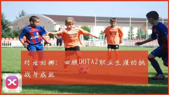 对话刘娜:回顾DOTA2职业生涯的挑战与成就