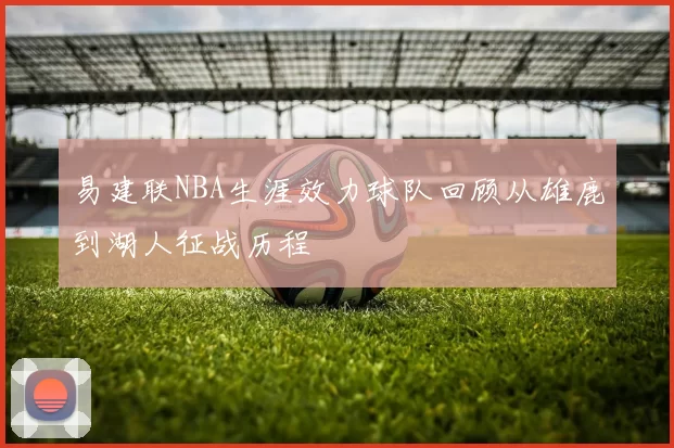 易建联NBA生涯效力球队回顾从雄鹿到湖人征战历程