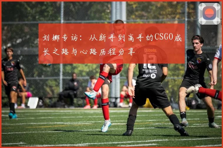 刘娜专访：从新手到高手的CSGO成长之路与心路历程分享
