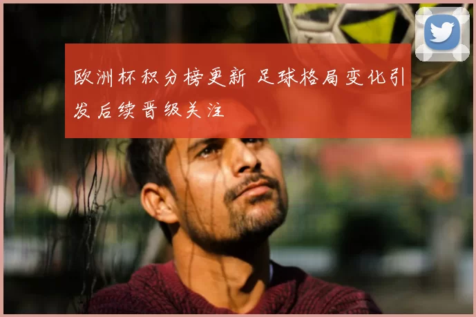 欧洲杯积分榜更新 足球格局变化引发后续晋级关注
