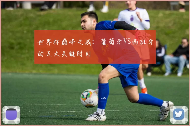 世界杯巅峰之战：葡萄牙VS西班牙的五大关键时刻
