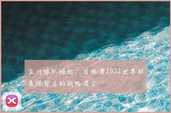 亚洲球队崛起:日韩澳2022世界杯表现背后的战略启示
