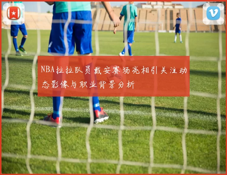 NBA拉拉队员戴安赛场亮相引关注动态影像与职业背景分析
