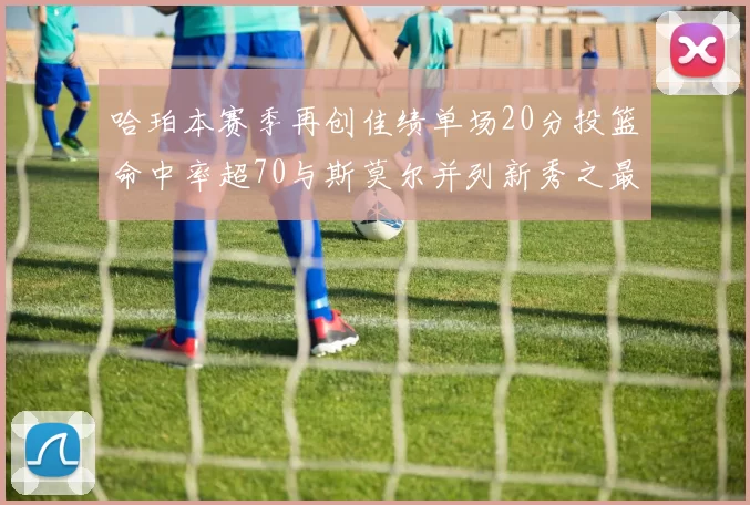 哈珀本赛季再创佳绩单场20分投篮命中率超70与斯莫尔并列新秀之最