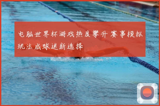 电脑世界杯游戏热度攀升 赛事模拟玩法成球迷新选择
