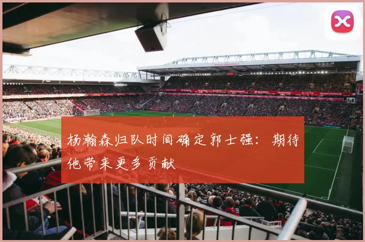 杨瀚森归队时间确定郭士强：期待他带来更多贡献
