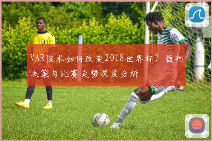 VAR技术如何改变2018世界杯？裁判决策与比赛走势深度分析