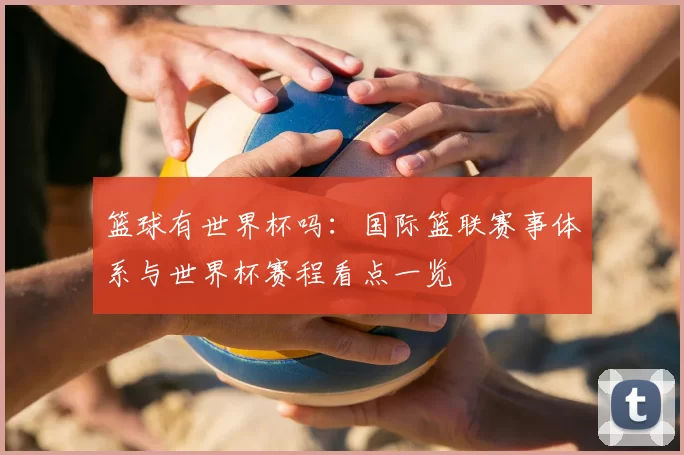 篮球有世界杯吗:国际篮联赛事体系与世界杯赛程看点一览