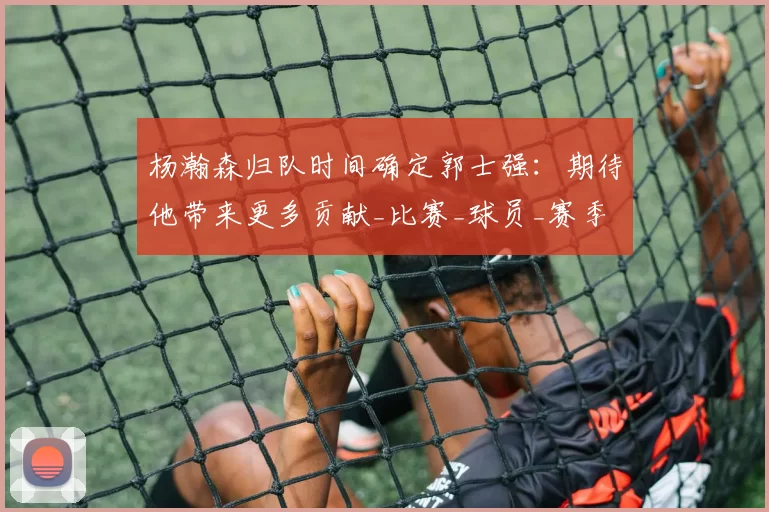 杨瀚森归队时间确定郭士强:期待他带来更多贡献_比赛_球员_赛季