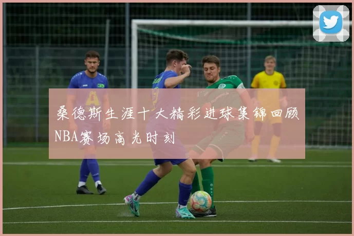 桑德斯生涯十大精彩进球集锦回顾NBA赛场高光时刻