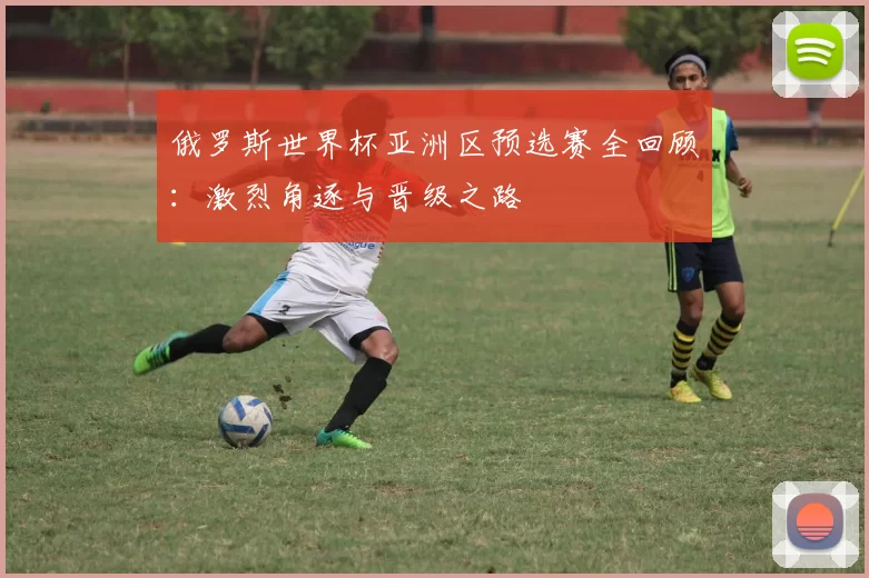 俄罗斯世界杯亚洲区预选赛全回顾:激烈角逐与晋级之路