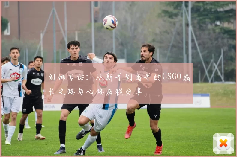 刘娜专访：从新手到高手的CSGO成长之路与心路历程分享