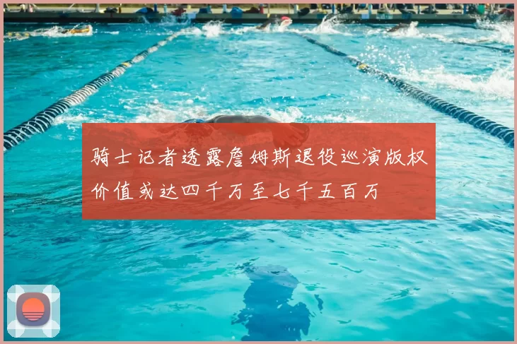 骑士记者透露詹姆斯退役巡演版权价值或达四千万至七千五百万