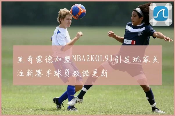 里奇蒙德加盟NBA2KOL91引发玩家关注新赛季球员数据更新
