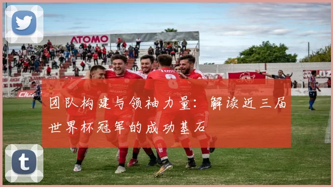 团队构建与领袖力量:解读近三届世界杯冠军的成功基石