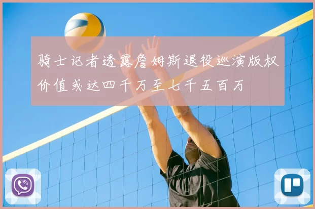 骑士记者透露詹姆斯退役巡演版权价值或达四千万至七千五百万