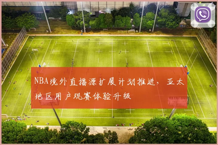 NBA境外直播源扩展计划推进，亚太地区用户观赛体验升级