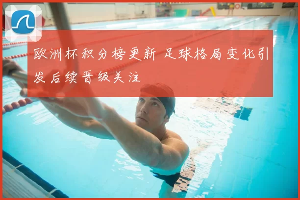 欧洲杯积分榜更新 足球格局变化引发后续晋级关注