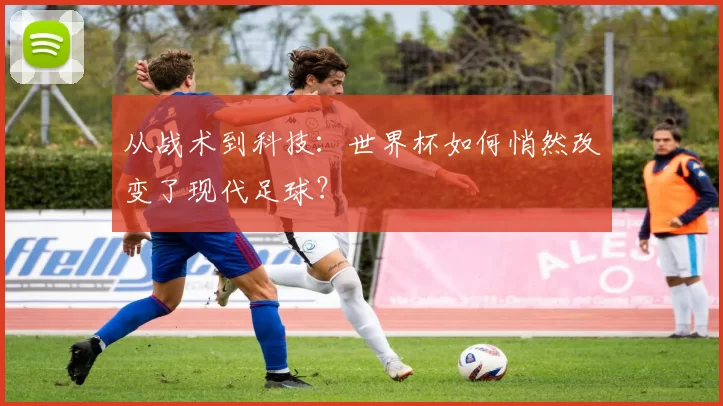 从战术到科技:世界杯如何悄然改变了现代足球?